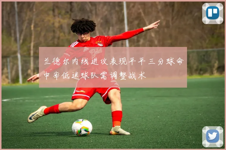 兰德尔内线进攻表现平平三分球命中率低迷球队需调整战术