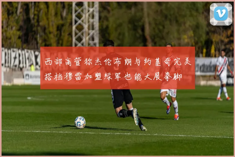 西部高管称杰伦布朗与约基奇完美搭档穆雷加盟绿军也能大展拳脚