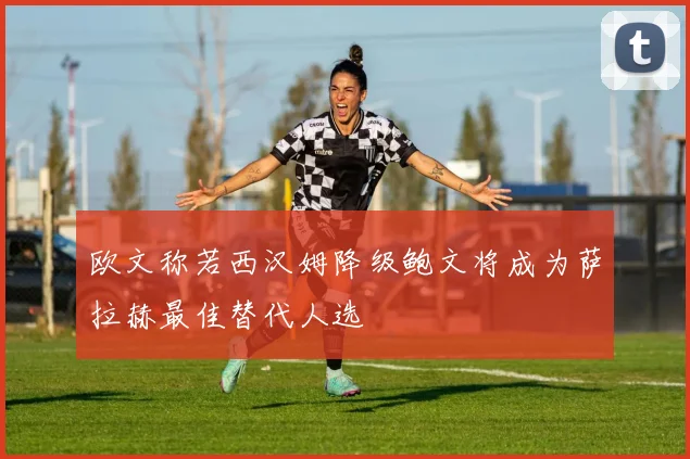 欧文称若西汉姆降级鲍文将成为萨拉赫最佳替代人选
