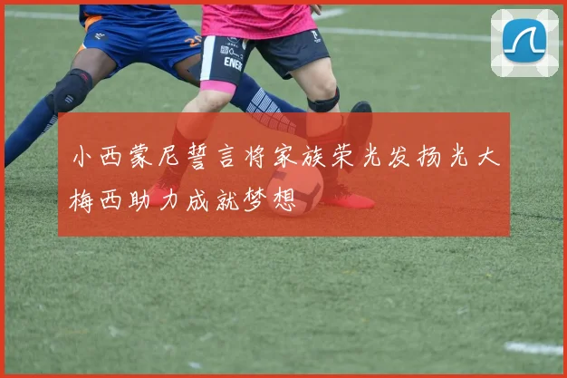 小西蒙尼誓言将家族荣光发扬光大梅西助力成就梦想