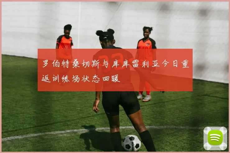 罗伯特桑切斯与库库雷利亚今日重返训练场状态回暖