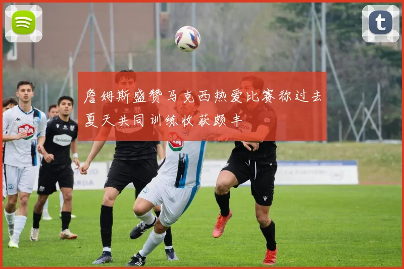 詹姆斯盛赞马克西热爱比赛称过去夏天共同训练收获颇丰