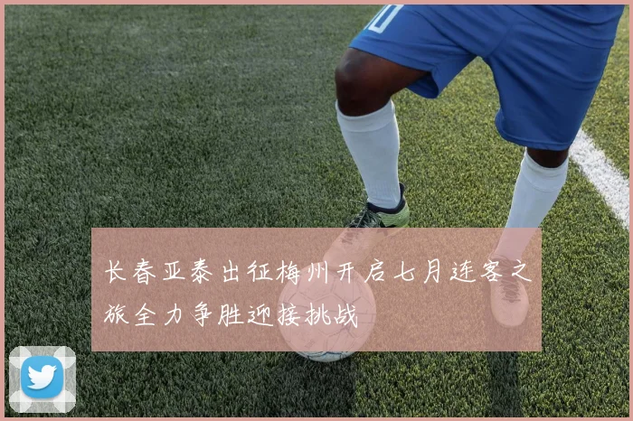 长春亚泰出征梅州开启七月连客之旅全力争胜迎接挑战