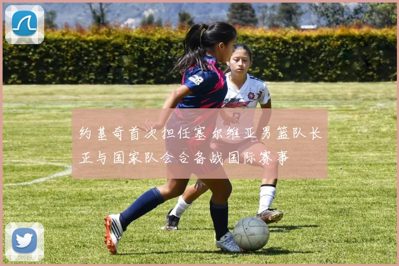 约基奇首次担任塞尔维亚男篮队长正与国家队会合备战国际赛事