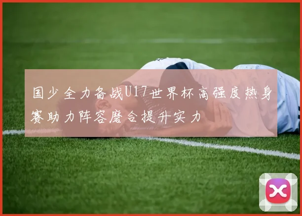 国少全力备战U17世界杯高强度热身赛助力阵容磨合提升实力