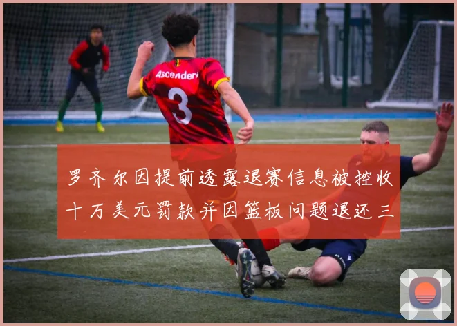 罗齐尔因提前透露退赛信息被控收十万美元罚款并因篮板问题退还三万