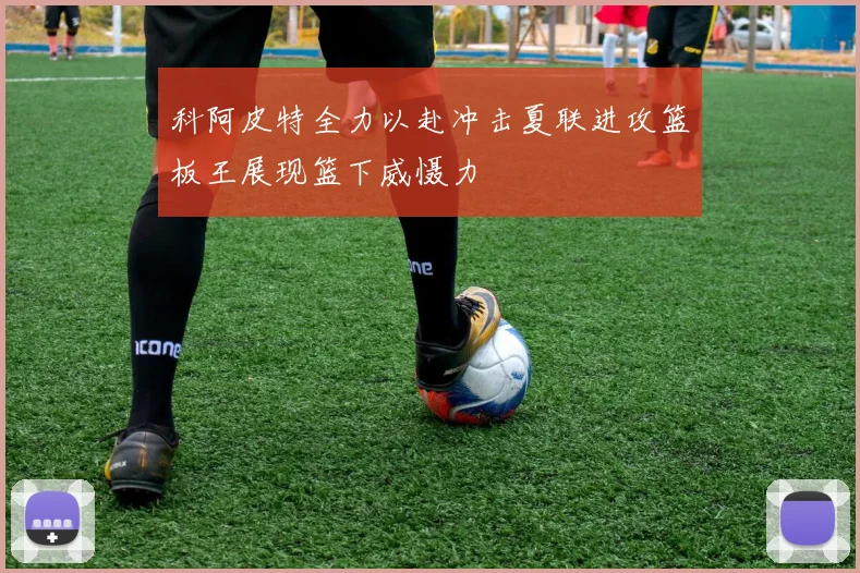 科阿皮特全力以赴冲击夏联进攻篮板王展现篮下威慑力
