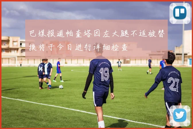 巴媒报道帕奎塔因左大腿不适被替换将于今日进行详细检查