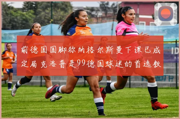前德国国脚称纳格尔斯曼下课已成定局克洛普是99德国球迷的首选教练