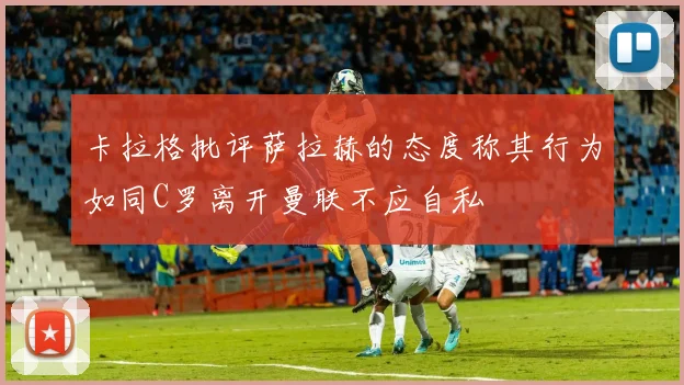 卡拉格批评萨拉赫的态度称其行为如同C罗离开曼联不应自私