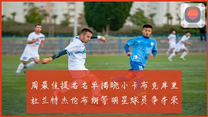 周最佳提名名单揭晓小卡布克库里杜兰特杰伦布朗等明星球员争夺荣誉