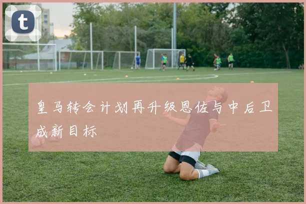 皇马转会计划再升级恩佐与中后卫成新目标