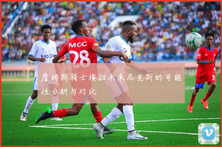 詹姆斯骑士横扫未来尼克斯的可能性分析与对比