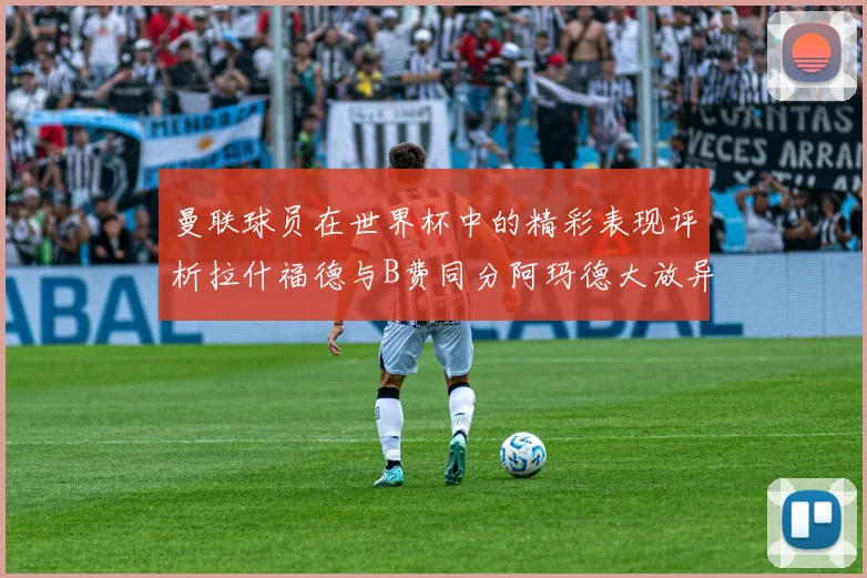 曼联球员在世界杯中的精彩表现评析拉什福德与B费同分阿玛德大放异彩