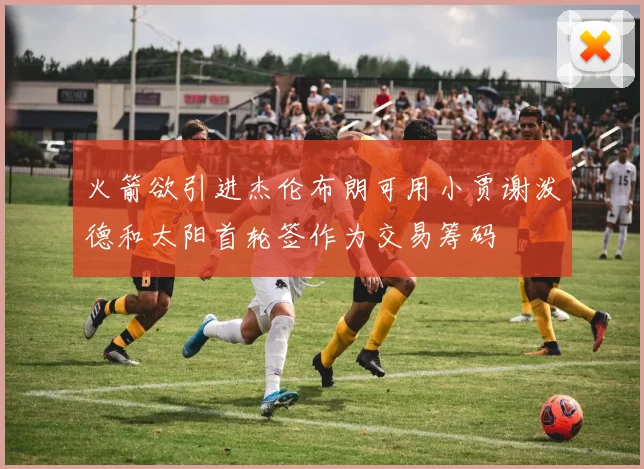 火箭欲引进杰伦布朗可用小贾谢泼德和太阳首轮签作为交易筹码