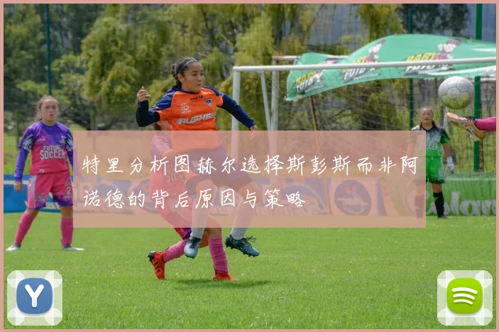 特里分析图赫尔选择斯彭斯而非阿诺德的背后原因与策略