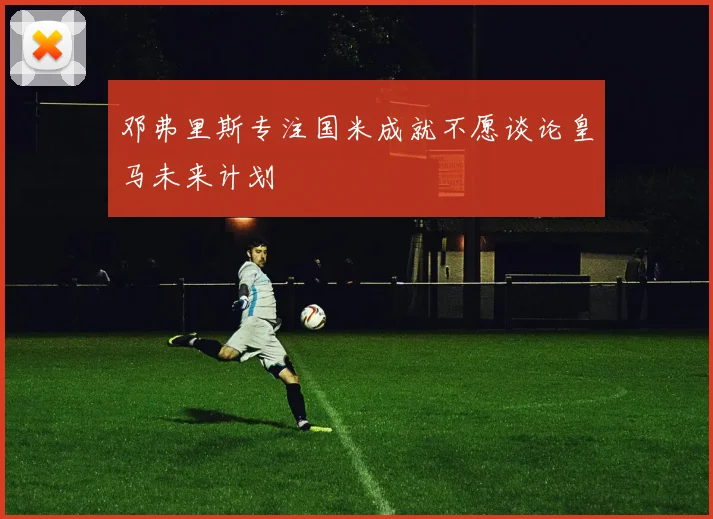 邓弗里斯专注国米成就不愿谈论皇马未来计划