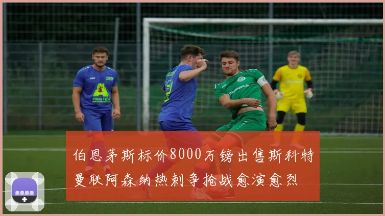 伯恩茅斯标价8000万镑出售斯科特曼联阿森纳热刺争抢战愈演愈烈