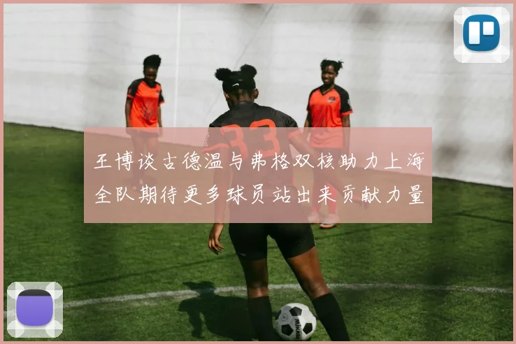 王博谈古德温与弗格双核助力上海全队期待更多球员站出来贡献力量