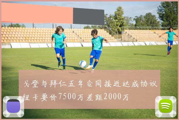 戈登与拜仁五年合同接近达成协议纽卡要价7500万差距2000万