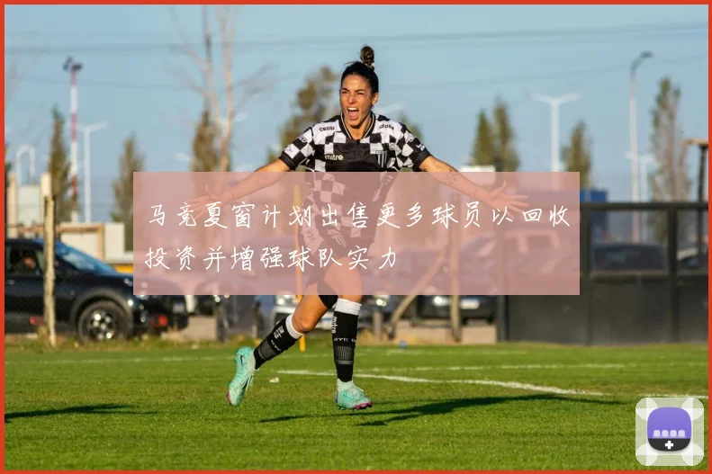 马竞夏窗计划出售更多球员以回收投资并增强球队实力