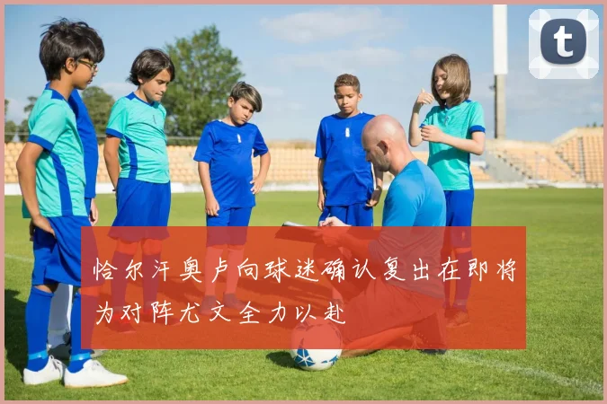 恰尔汗奥卢向球迷确认复出在即将为对阵尤文全力以赴