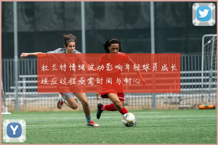 杜兰特情绪波动影响年轻球员成长适应过程亟需时间与耐心