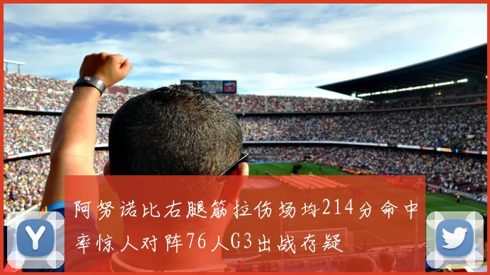 阿努诺比右腿筋拉伤场均214分命中率惊人对阵76人G3出战存疑