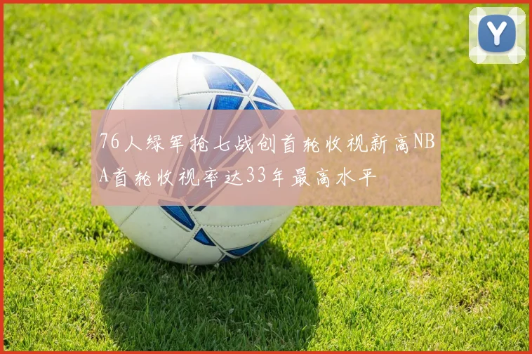 76人绿军抢七战创首轮收视新高NBA首轮收视率达33年最高水平